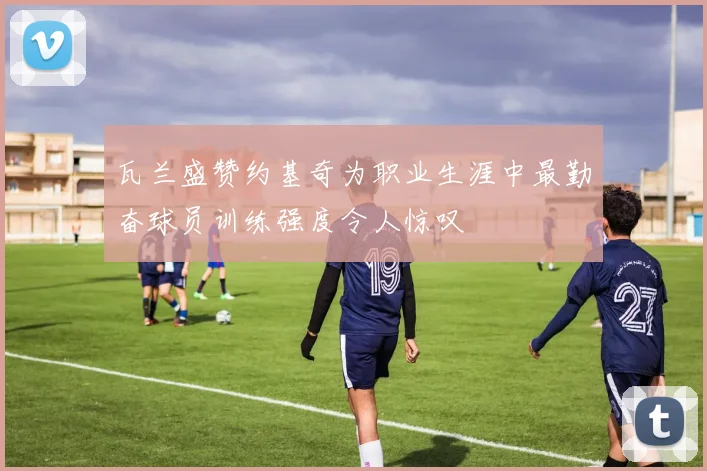 瓦兰盛赞约基奇为职业生涯中最勤奋球员训练强度令人惊叹