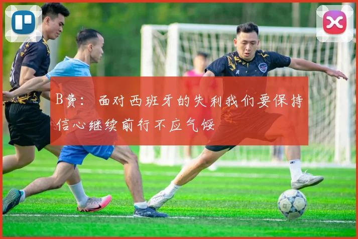 B费：面对西班牙的失利我们要保持信心继续前行不应气馁