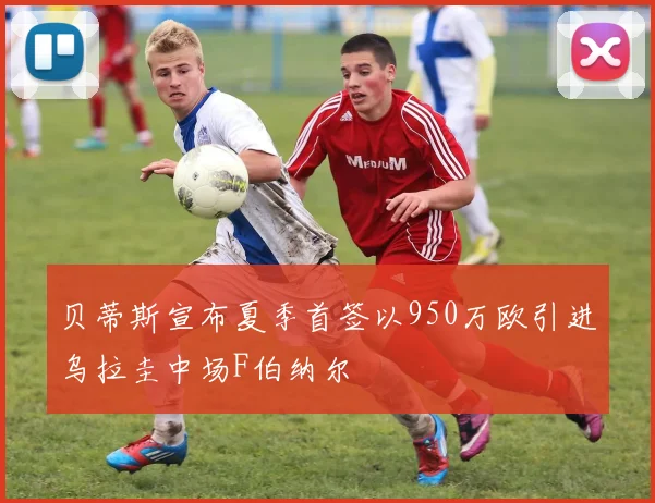 贝蒂斯宣布夏季首签以950万欧引进乌拉圭中场F伯纳尔