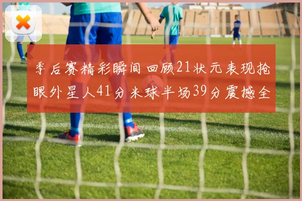 季后赛精彩瞬间回顾21状元表现抢眼外星人41分米球半场39分震撼全场