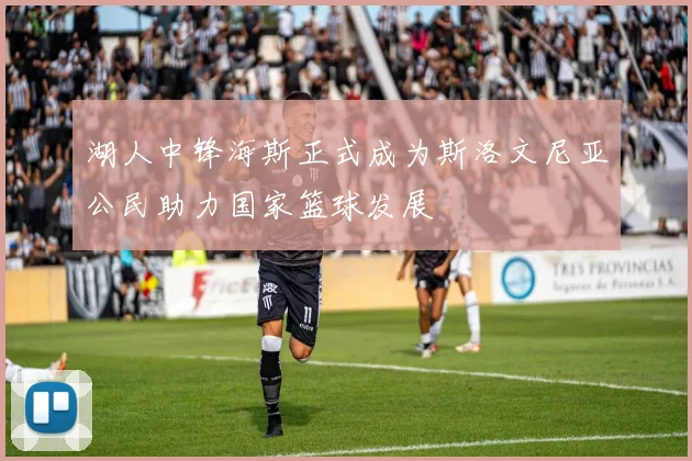 湖人中锋海斯正式成为斯洛文尼亚公民助力国家篮球发展