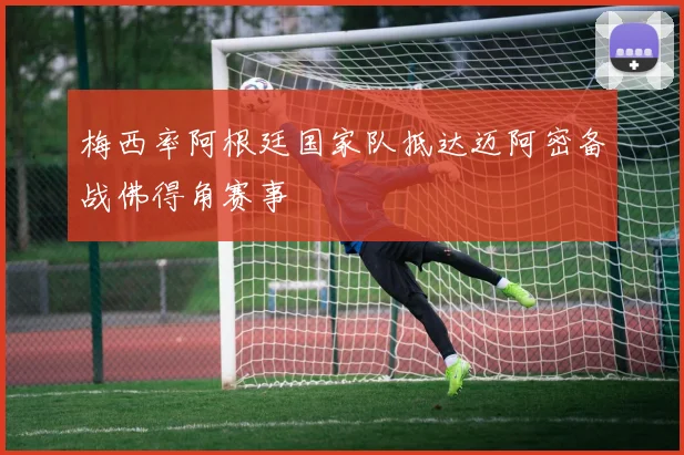 梅西率阿根廷国家队抵达迈阿密备战佛得角赛事