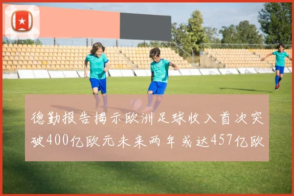 德勤报告揭示欧洲足球收入首次突破400亿欧元未来两年或达457亿欧元