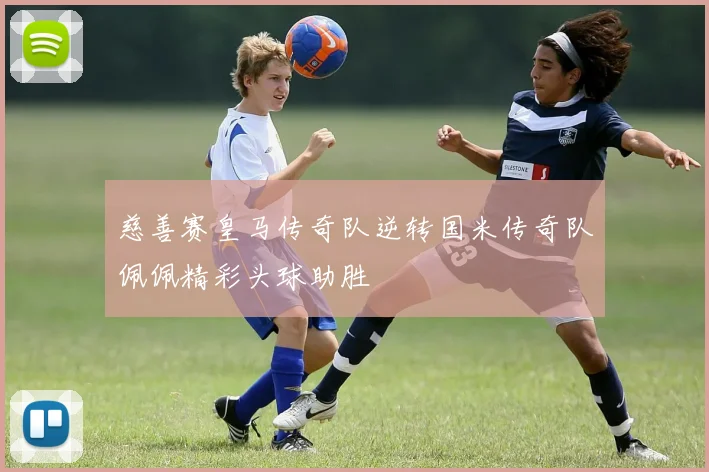 慈善赛皇马传奇队逆转国米传奇队佩佩精彩头球助胜
