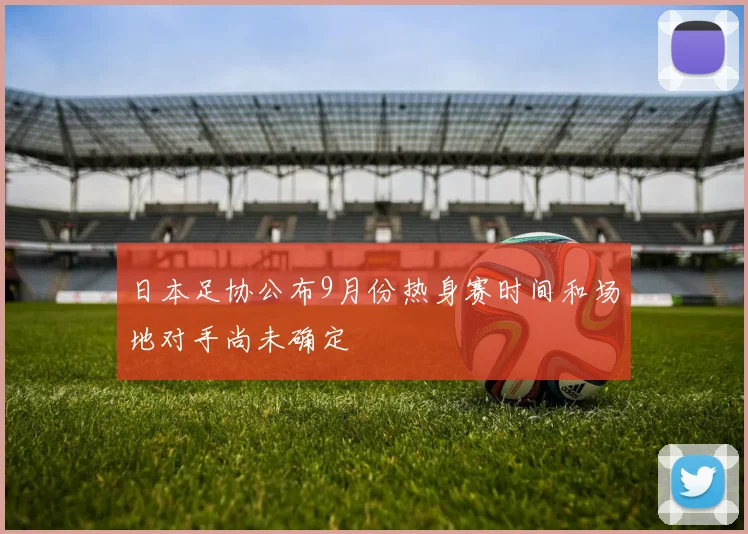 日本足协公布9月份热身赛时间和场地对手尚未确定