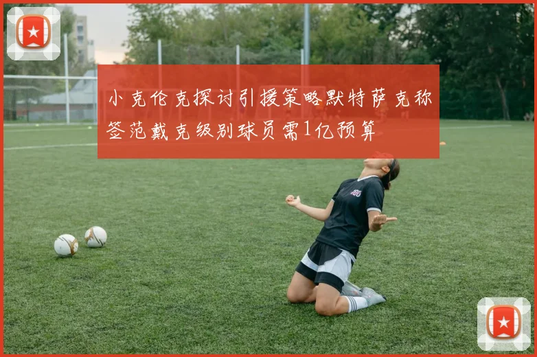 小克伦克探讨引援策略默特萨克称签范戴克级别球员需1亿预算
