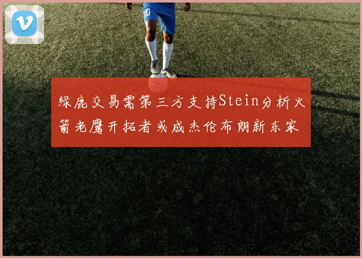 绿鹿交易需第三方支持Stein分析火箭老鹰开拓者或成杰伦布朗新东家