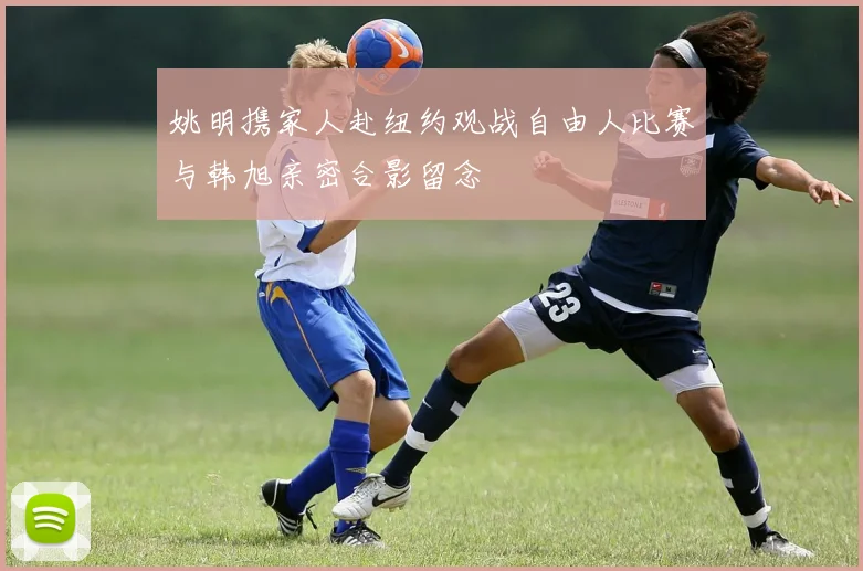 姚明携家人赴纽约观战自由人比赛与韩旭亲密合影留念