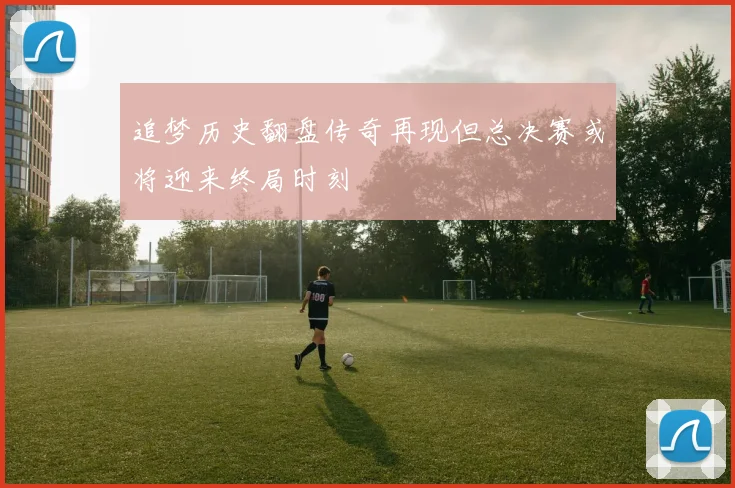 追梦历史翻盘传奇再现但总决赛或将迎来终局时刻