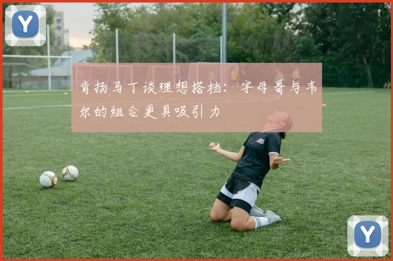 肯扬马丁谈理想搭档：字母哥与韦尔的组合更具吸引力