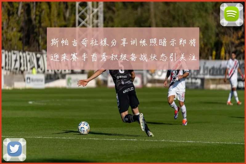 斯帕吉奇社媒分享训练照暗示即将迎来赛季首秀积极备战状态引关注