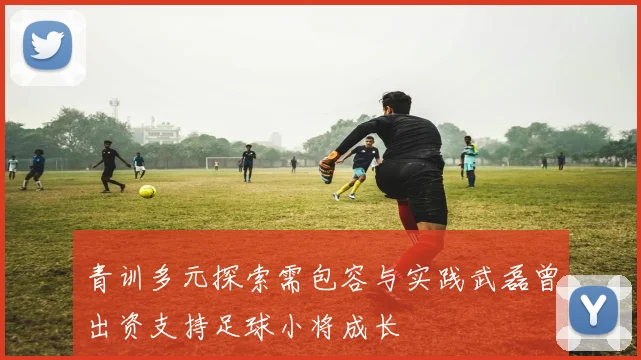 青训多元探索需包容与实践武磊曾出资支持足球小将成长