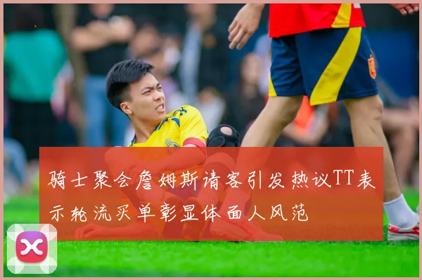 骑士聚会詹姆斯请客引发热议TT表示轮流买单彰显体面人风范