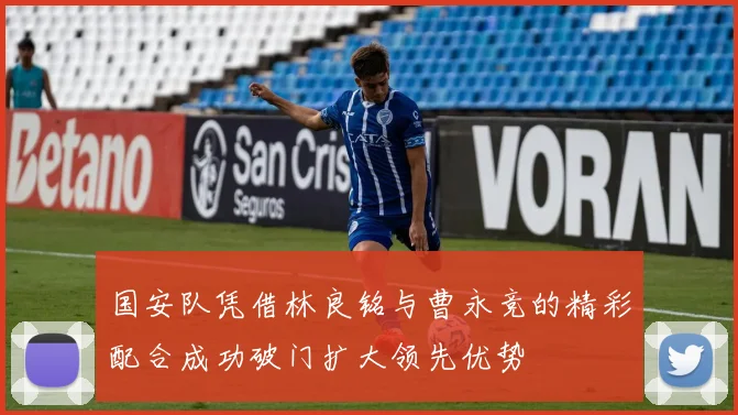 国安队凭借林良铭与曹永竞的精彩配合成功破门扩大领先优势