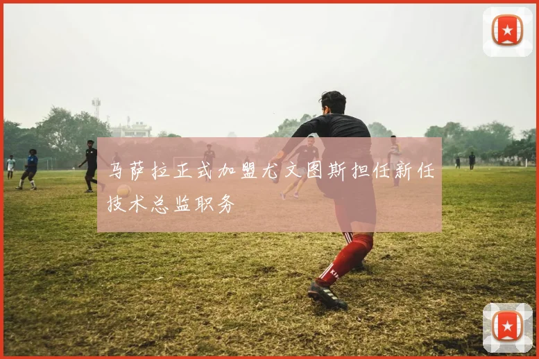 马萨拉正式加盟尤文图斯担任新任技术总监职务
