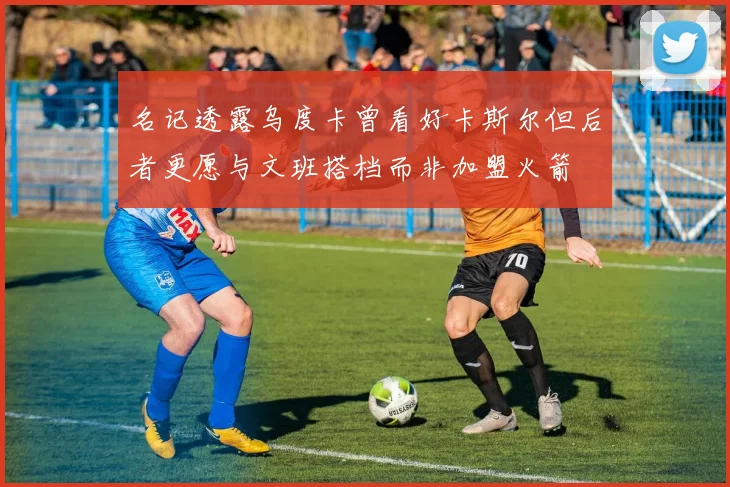名记透露乌度卡曾看好卡斯尔但后者更愿与文班搭档而非加盟火箭